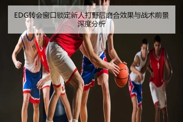 EDG转会窗口锁定新人打野后磨合效果与战术前景深度分析