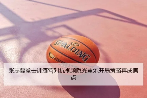 张志磊拳击训练营对抗视频曝光重炮开局策略再成焦点